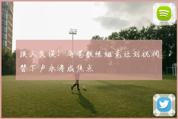 换人失误!海港教练组竟让刘祝润替下卢永涛成焦点