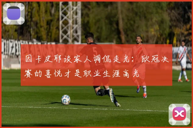 因卡皮耶谈家人调侃走光：欧冠决赛的喜悦才是职业生涯高光