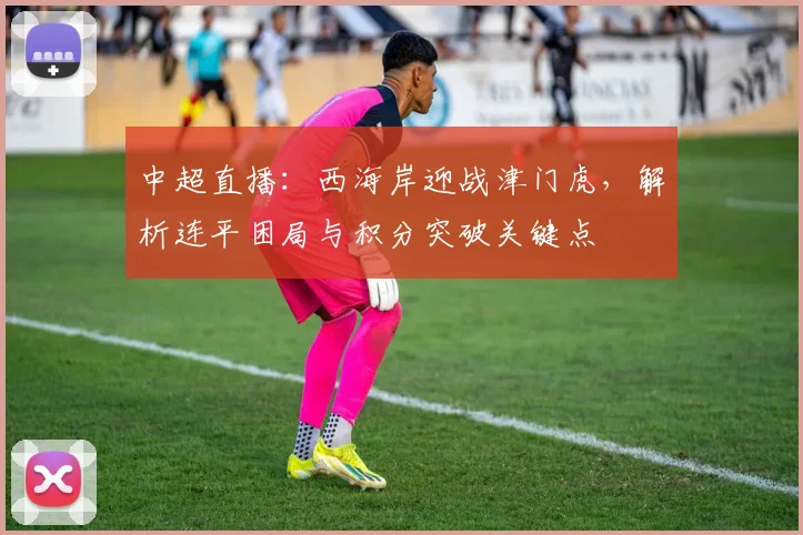 中超直播:西海岸迎战津门虎,解析连平困局与积分突破关键点