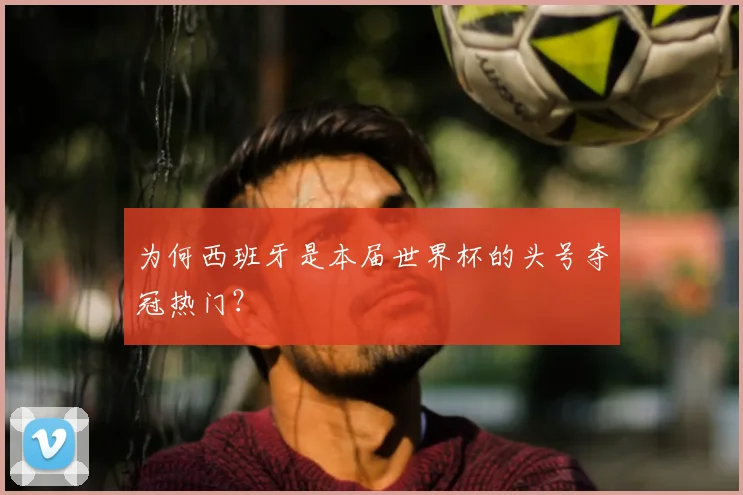 为何西班牙是本届世界杯的头号夺冠热门？