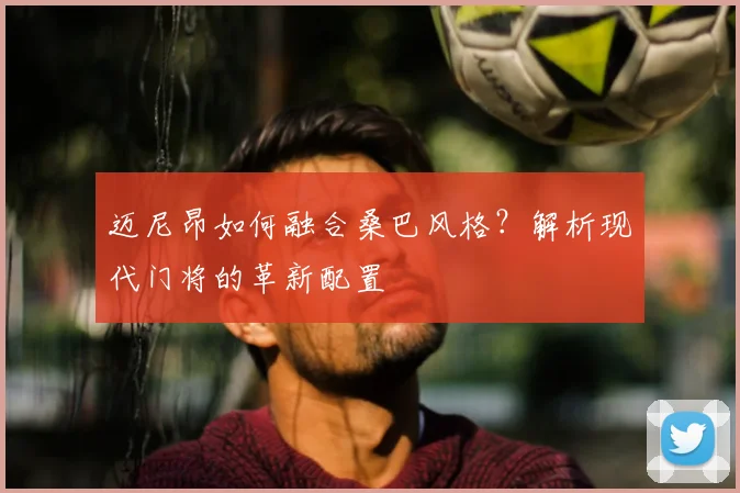 迈尼昂如何融合桑巴风格？解析现代门将的革新配置