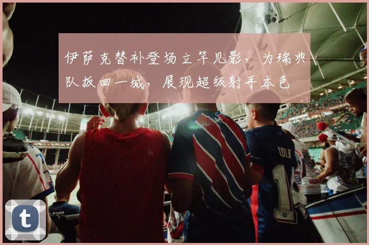 伊萨克替补登场立竿见影,为瑞典队扳回一城,展现超级射手本色