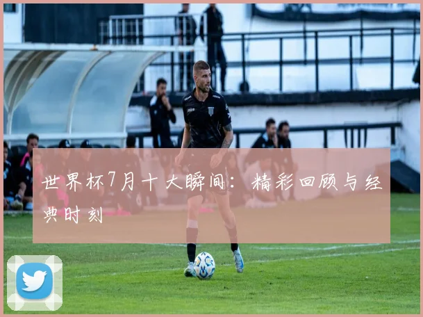世界杯7月十大瞬间：精彩回顾与经典时刻