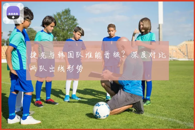 捷克与韩国队谁能晋级？深度对比两队出线形势