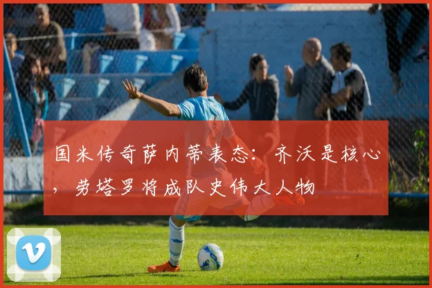 国米传奇萨内蒂表态：齐沃是核心，劳塔罗将成队史伟大人物