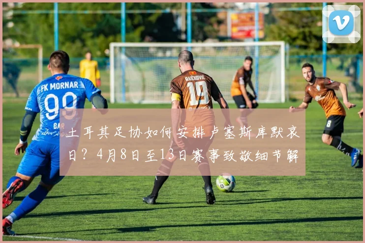 土耳其足协如何安排卢塞斯库默哀日？4月8日至13日赛事致敬细节解读