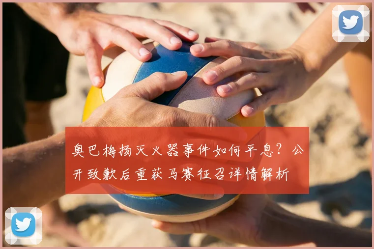 奥巴梅扬灭火器事件如何平息？公开致歉后重获马赛征召详情解析
