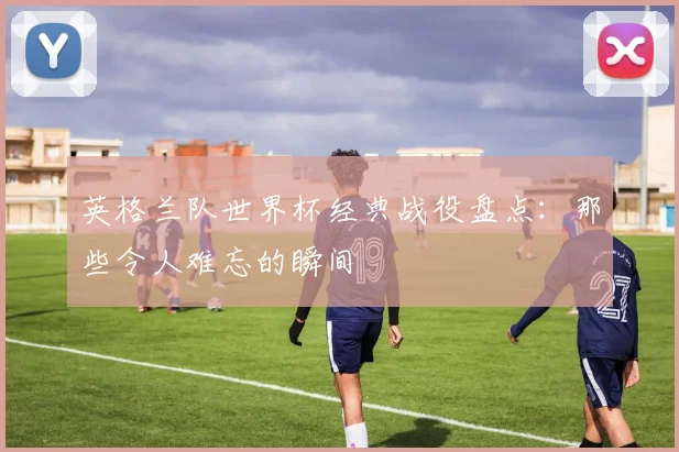 英格兰队世界杯经典战役盘点:那些令人难忘的瞬间