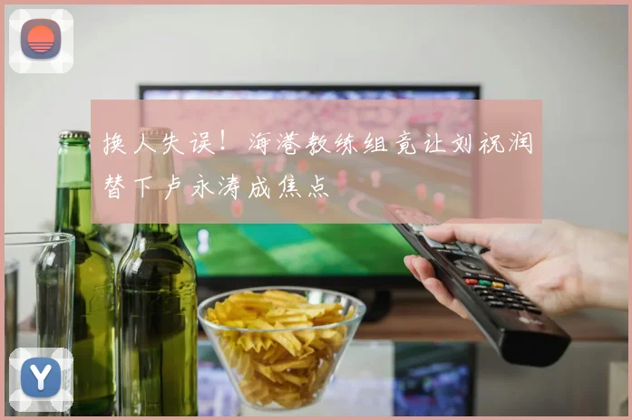 换人失误！海港教练组竟让刘祝润替下卢永涛成焦点