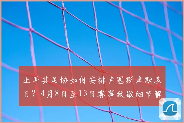 土耳其足协如何安排卢塞斯库默哀日？4月8日至13日赛事致敬细节解读