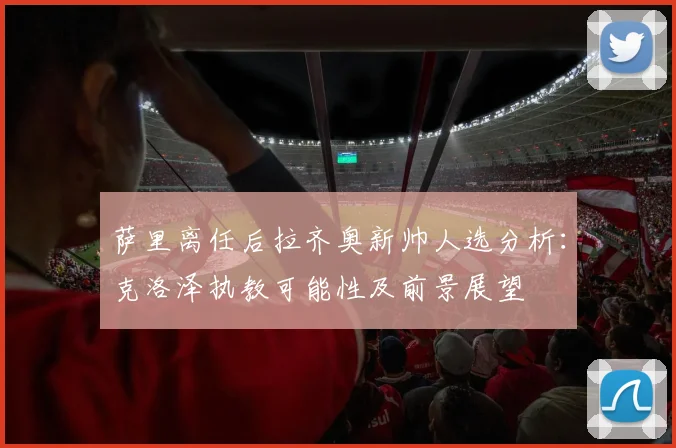 萨里离任后拉齐奥新帅人选分析：克洛泽执教可能性及前景展望