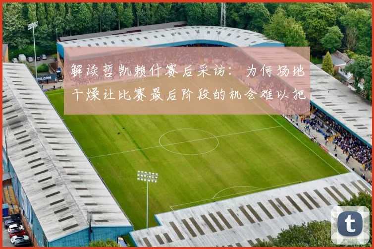 解读哲凯赖什赛后采访：为何场地干燥让比赛最后阶段的机会难以把握？